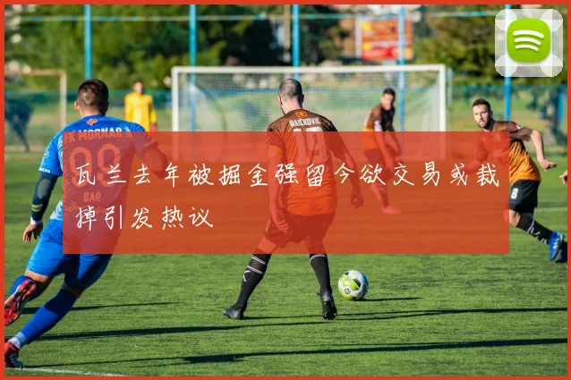 瓦兰去年被掘金强留今欲交易或裁掉引发热议