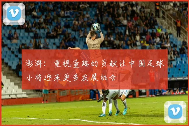 澎湃：重视董路的贡献让中国足球小将迎来更多发展机会