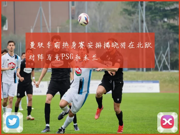曼联季前热身赛安排揭晓将在北欧对阵马竞PSG和米兰