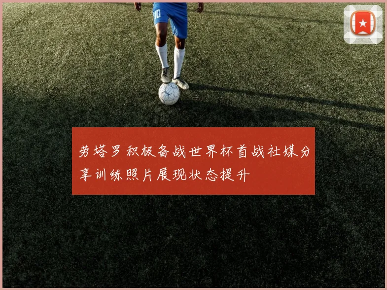劳塔罗积极备战世界杯首战社媒分享训练照片展现状态提升