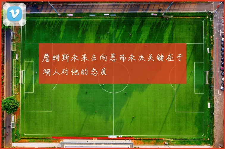 詹姆斯未来去向悬而未决关键在于湖人对他的态度