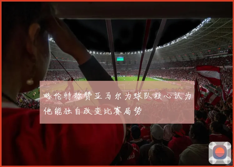 略伦特称赞亚马尔为球队核心认为他能独自改变比赛局势