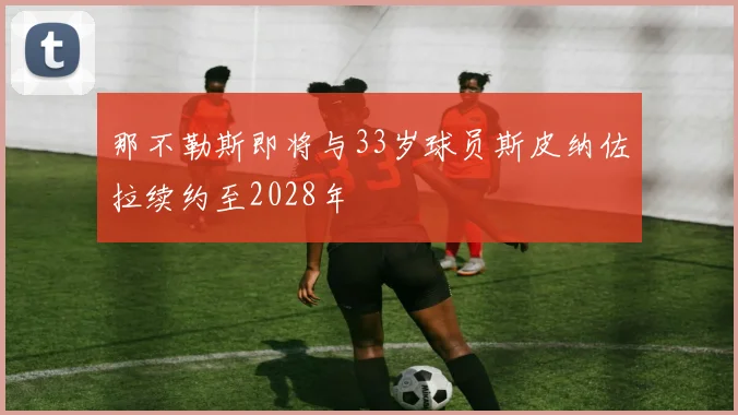那不勒斯即将与33岁球员斯皮纳佐拉续约至2028年
