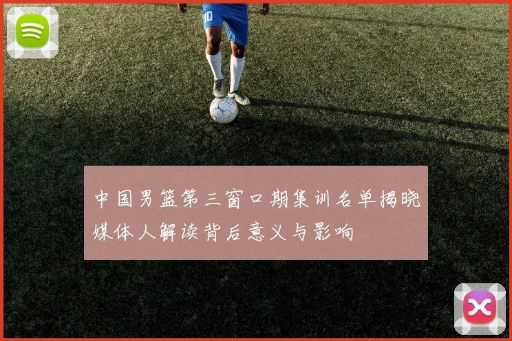中国男篮第三窗口期集训名单揭晓媒体人解读背后意义与影响