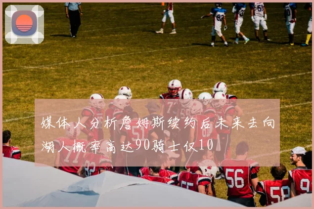 媒体人分析詹姆斯续约后未来去向湖人概率高达90骑士仅10