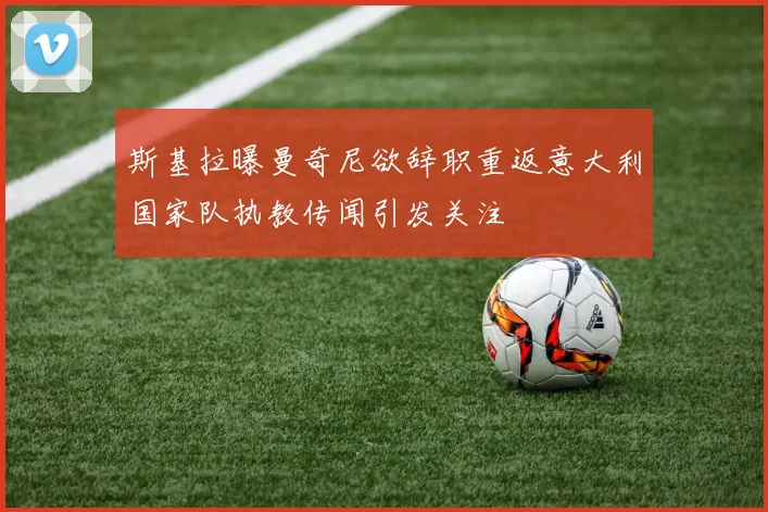 斯基拉曝曼奇尼欲辞职重返意大利国家队执教传闻引发关注