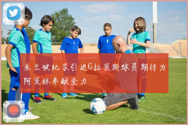 米兰破纪录引进G拉莫斯球员期待为阿莫林奉献全力