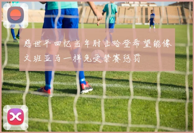 慈世平回忆当年肘击哈登希望能像文班亚马一样免受禁赛惩罚