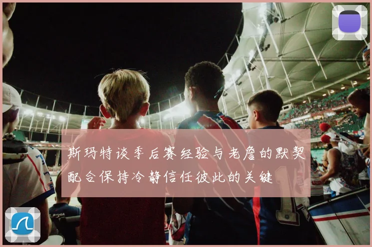 斯玛特谈季后赛经验与老詹的默契配合保持冷静信任彼此的关键