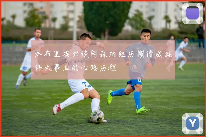加布里埃尔谈阿森纳经历期待成就伟大事业的心路历程