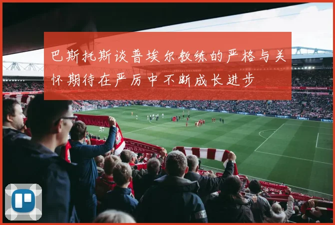 巴斯托斯谈普埃尔教练的严格与关怀期待在严厉中不断成长进步